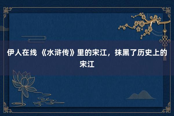 伊人在线 《水浒传》里的宋江，抹黑了历史上的宋江