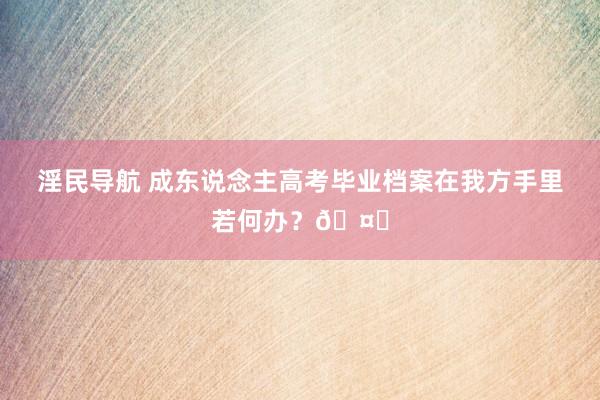 淫民导航 成东说念主高考毕业档案在我方手里若何办?🤔