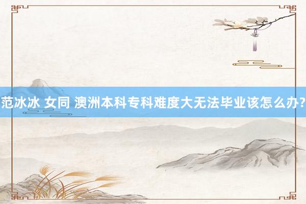 范冰冰 女同 澳洲本科专科难度大无法毕业该怎么办?
