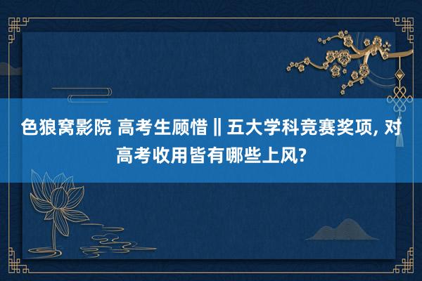 色狼窝影院 高考生顾惜‖五大学科竞赛奖项， 对高考收用皆有哪些上风?