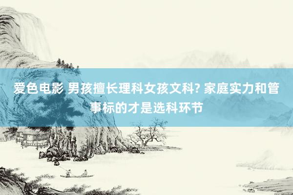 爱色电影 男孩擅长理科女孩文科? 家庭实力和管事标的才是选科环节