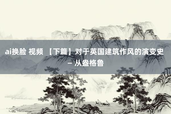 ai换脸 视频 【下篇】对于英国建筑作风的演变史 — 从盎格鲁