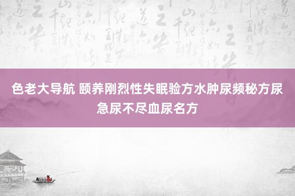 色老大导航 颐养刚烈性失眠验方水肿尿频秘方尿急尿不尽血尿名方