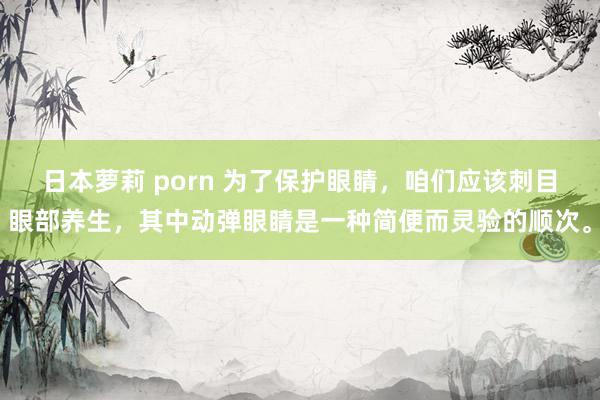 日本萝莉 porn 为了保护眼睛，咱们应该刺目眼部养生，其中动弹眼睛是一种简便而灵验的顺次。