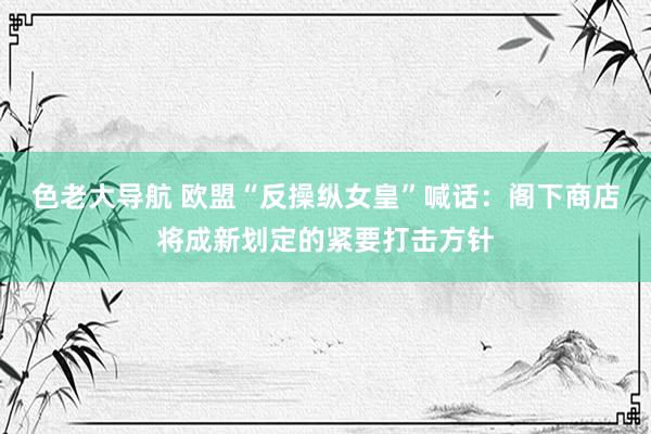 色老大导航 欧盟“反操纵女皇”喊话：阁下商店将成新划定的紧要打击方针