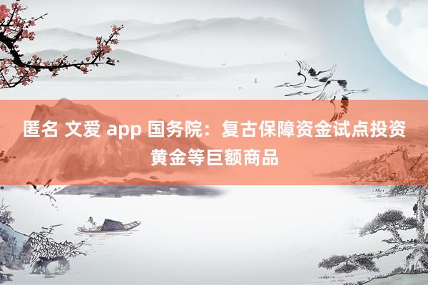 匿名 文爱 app 国务院：复古保障资金试点投资黄金等巨额商品