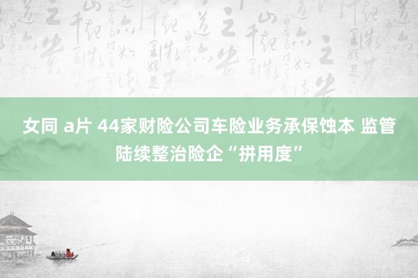 女同 a片 44家财险公司车险业务承保蚀本 监管陆续整治险企“拼用度”