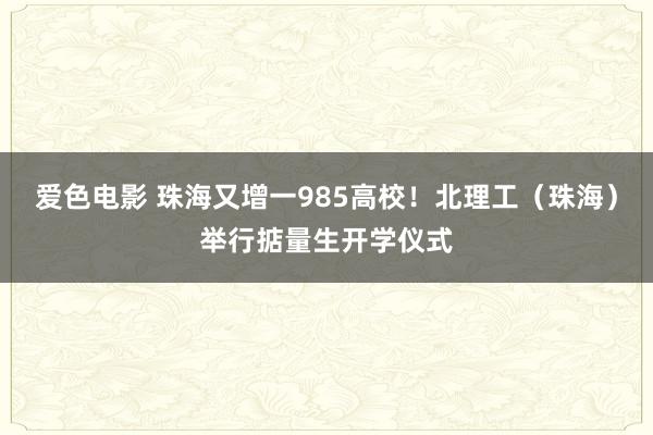 爱色电影 珠海又增一985高校！北理工（珠海）举行掂量生开学仪式