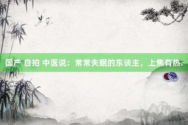 国产 自拍 中医说:常常失眠的东谈主,上焦有热.