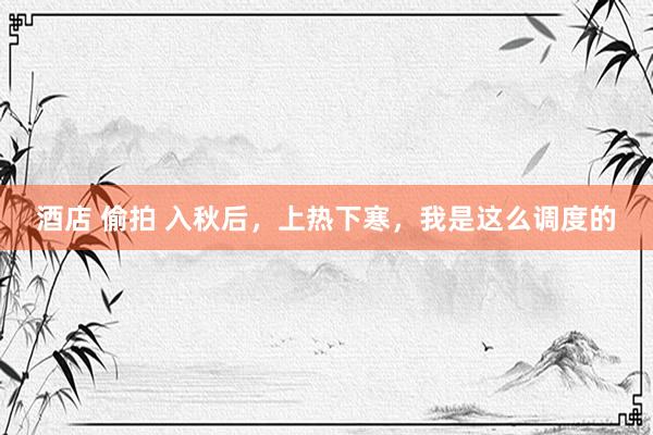 酒店 偷拍 入秋后，上热下寒，我是这么调度的