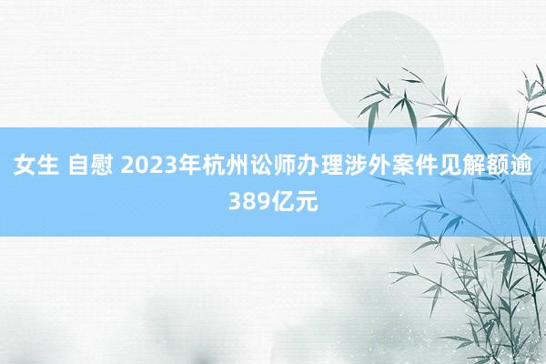 女生 自慰 2023年杭州讼师办理涉外案件见解额逾389亿元