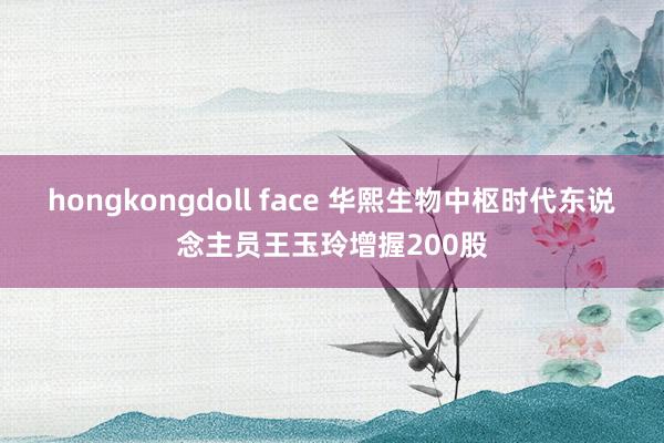 hongkongdoll face 华熙生物中枢时代东说念主员王玉玲增握200股