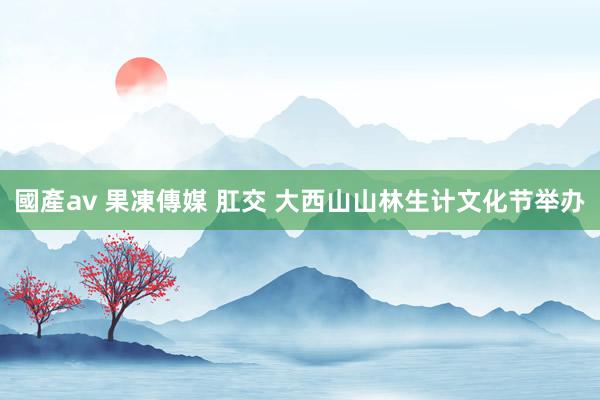 國產av 果凍傳媒 肛交 大西山山林生计文化节举办