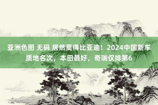 亚洲色图 无码 居然莫得比亚迪！2024中国新车质地名次，本田最好，奇瑞仅排第6