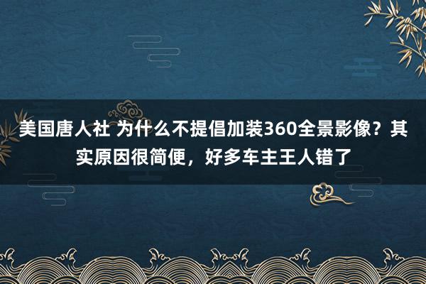 美国唐人社 为什么不提倡加装360全景影像？其实原因很简便，好多车主王人错了