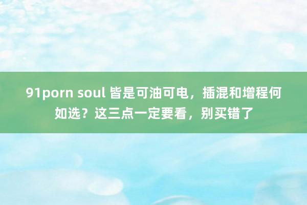 91porn soul 皆是可油可电，插混和增程何如选？这三点一定要看，别买错了