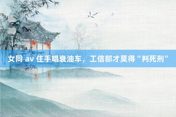 女同 av 住手唱衰油车，工信部才莫得“判死刑”