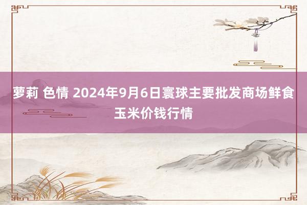 萝莉 色情 2024年9月6日寰球主要批发商场鲜食玉米价钱行情