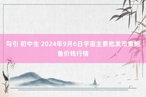 勾引 初中生 2024年9月6日宇宙主要批发市集鲍鱼价钱行情