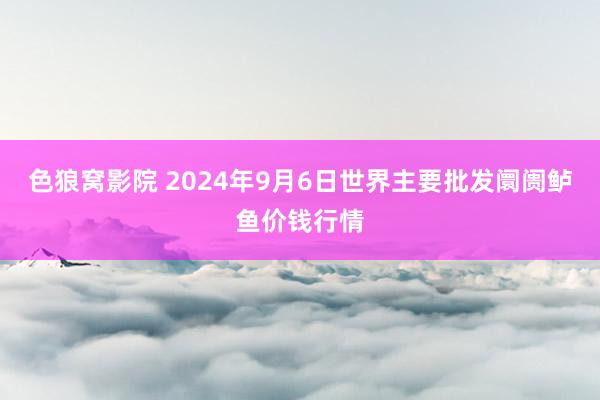 色狼窝影院 2024年9月6日世界主要批发阛阓鲈鱼价钱行情