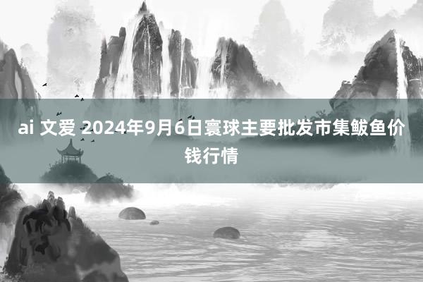ai 文爱 2024年9月6日寰球主要批发市集鲅鱼价钱行情