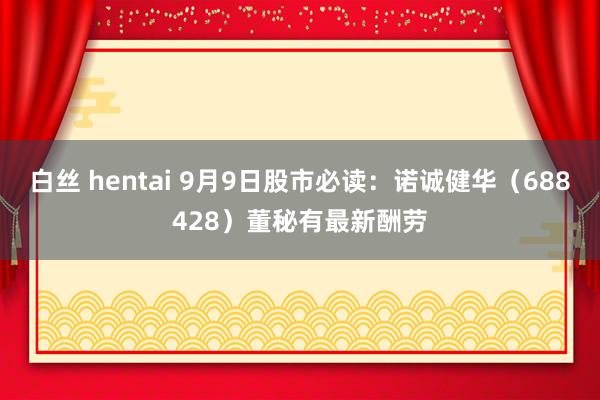 白丝 hentai 9月9日股市必读：诺诚健华（688428）董秘有最新酬劳