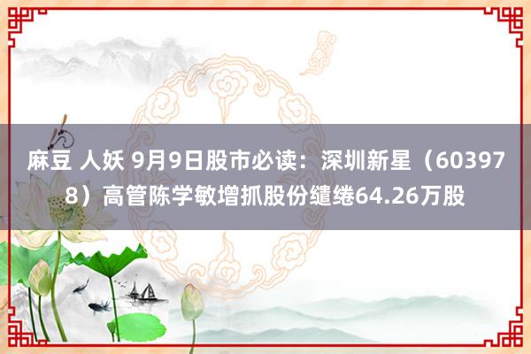 麻豆 人妖 9月9日股市必读：深圳新星（603978）高管陈学敏增抓股份缱绻64.26万股