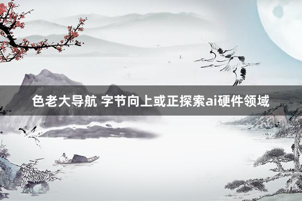 色老大导航 字节向上或正探索ai硬件领域