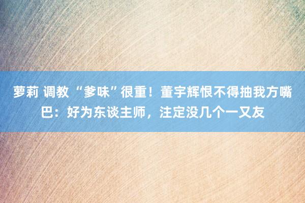 萝莉 调教 “爹味”很重！董宇辉恨不得抽我方嘴巴：好为东谈主师，注定没几个一又友