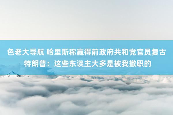 色老大导航 哈里斯称赢得前政府共和党官员复古 特朗普：这些东谈主大多是被我撤职的