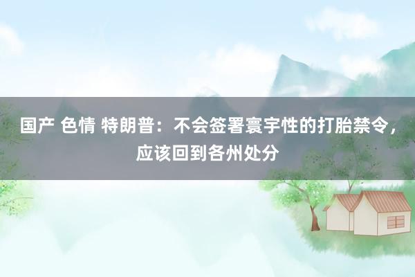 国产 色情 特朗普：不会签署寰宇性的打胎禁令，应该回到各州处分