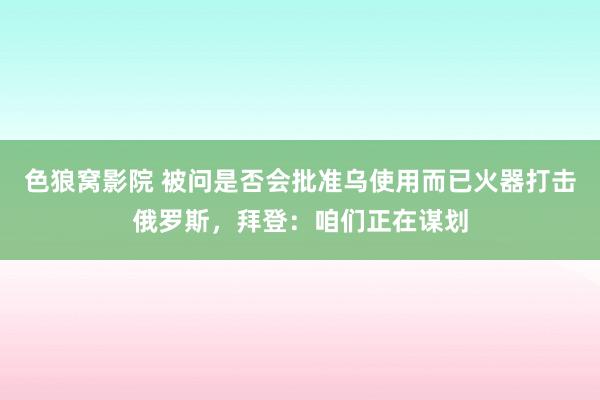色狼窝影院 被问是否会批准乌使用而已火器打击俄罗斯，拜登：咱们正在谋划