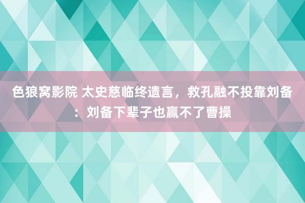色狼窝影院 太史慈临终遗言，救孔融不投靠刘备：刘备下辈子也赢不了曹操