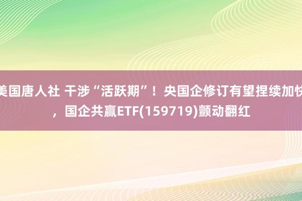 美国唐人社 干涉“活跃期”！央国企修订有望捏续加快，国企共赢ETF(159719)颤动翻红