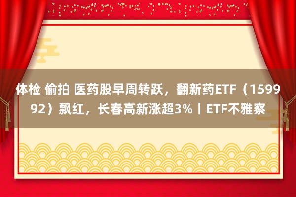 体检 偷拍 医药股早周转跃，翻新药ETF（159992）飘红，长春高新涨超3%丨ETF不雅察