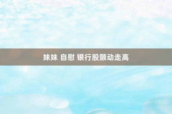 妹妹 自慰 银行股颤动走高