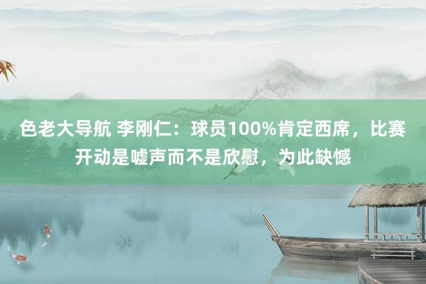 色老大导航 李刚仁：球员100%肯定西席，比赛开动是嘘声而不是欣慰，为此缺憾