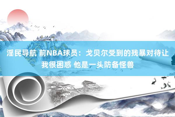 淫民导航 前NBA球员：戈贝尔受到的残暴对待让我很困惑 他是一头防备怪兽