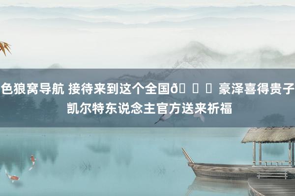 色狼窝导航 接待来到这个全国💚豪泽喜得贵子 凯尔特东说念主官方送来祈福
