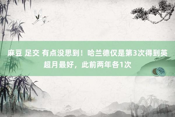 麻豆 足交 有点没思到！哈兰德仅是第3次得到英超月最好，此前两年各1次