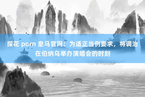 探花 porn 皇马官网：为适正当例要求，将调治在伯纳乌举办演唱会的时刻