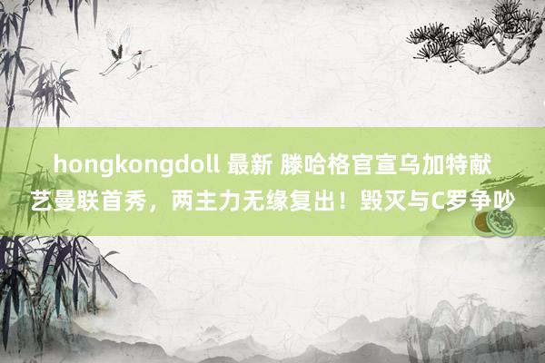 hongkongdoll 最新 滕哈格官宣乌加特献艺曼联首秀，两主力无缘复出！毁灭与C罗争吵