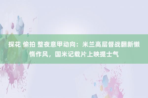 探花 偷拍 整夜意甲动向：米兰高层督战翻新懒惰作风，国米记载片上映提士气