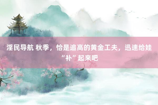 淫民导航 秋季，恰是追高的黄金工夫，迅速给娃“补”起来吧