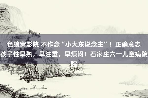 色狼窝影院 不作念“小大东说念主”！正确意志孩子性早熟，早注重，早烦闷！石家庄六一儿童病院
