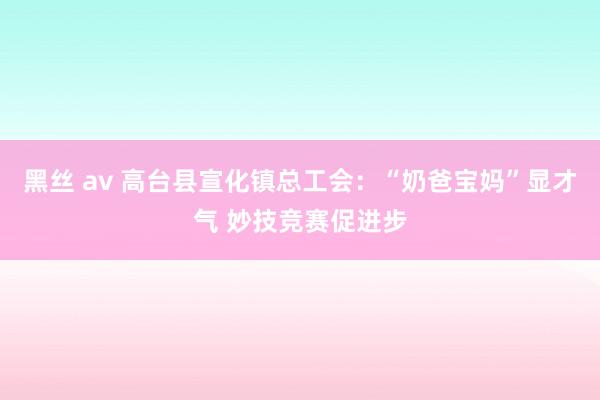 黑丝 av 高台县宣化镇总工会：“奶爸宝妈”显才气 妙技竞赛促进步