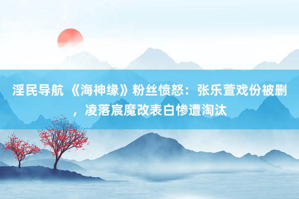 淫民导航 《海神缘》粉丝愤怒：张乐萱戏份被删，凌落宸魔改表白惨遭淘汰