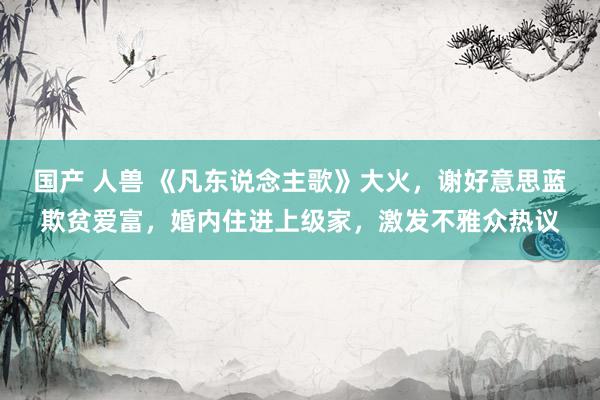 国产 人兽 《凡东说念主歌》大火，谢好意思蓝欺贫爱富，婚内住进上级家，激发不雅众热议
