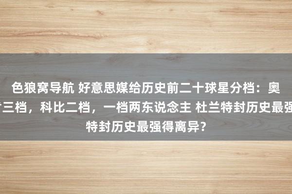 色狼窝导航 好意思媒给历史前二十球星分档：奥尼尔邓肯三档，科比二档，一档两东说念主 杜兰特封历史最强得离异？