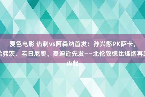 爱色电影 热刺vs阿森纳首发：孙兴慜PK萨卡，哈弗茨、若日尼奥、麦迪逊先发——北伦敦德比烽烟再起